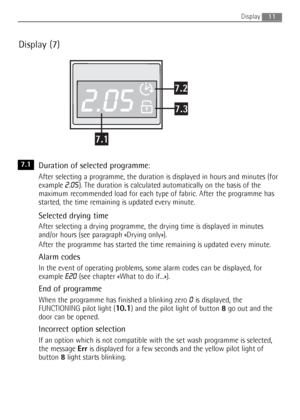 Page 11
11
Display (7)
Duration of selected programme: 
After selecting a programme, the duration is displayed in hours and minutes (for
example 
2.05). The duration is calculated automatically on the basis of the
maximum recommended load for each type of fabric. After the programme has
started, the time remaining is updated every minute.
Selected drying time
After selecting a drying programme, the drying time is displayed in minutes
and/or hours (see paragraph «Drying only»).
After the programme has started...