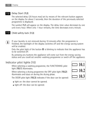 Page 12
12
Delay Start (7.2) 
The selected delay (20 hours max) set by means of the relevant button appears
on the display for about 3 seconds, then the duration of the previously selected
programme is displayed.
The symbol 
7.2will appear on the display. The delay time value decreases by one
unit every hour. When only 1 hour remains, the time decreases every minute.
Child safety lock(7.3) 
If your laundry is not removed during 10 minutes after the programme is
finished, the backlight of the display switches...