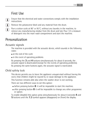 Page 13
13Use 
First Use
Ensure that the electrical and water connections comply with the installation\
instructions.
Remove the polystyrene block and any material from the drum.
Run a cotton cycle at 90° or 95°C, without any laundry in the mach\
ine, to
remove any manufacturing residue from the drum and tub. Pour 1/2 a measure
of detergent into the main wash compartment and start the machine.
Personalization
Acoustic signals
The machine is provided with the acoustic device, which sounds in the following...