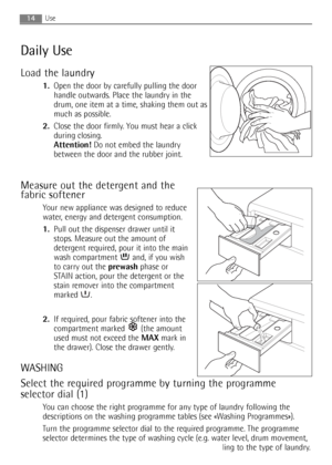 Page 14
14Use
Daily Use
Load the laundry
1.Open the door by carefully pulling the door
handle outwards. Place the laundry in the
drum, one item at a time, shaking them out as
much as possible.
2. Close the door firmly. You must hear a click
during closing.
Attention! Do not embed the laundry
between the door and the rubber joint.
Measure out the detergent and the
fabric softener
Your new appliance was designed to reduce
water, energy and detergent consumption.
1. Pull out the dispenser drawer until it
stops....