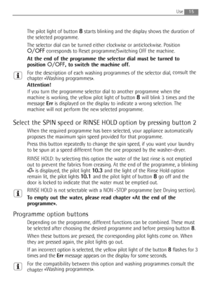 Page 15
15
The pilot light of button 8starts blinking and the display shows the duration of
the selected programme.
The selector dial can be turned either clockwise or anticlockwise. Position
O/OFF corresponds to Reset programme/Switching OFF the machine.
At the end of the programme the selector dial must be turned to
position  O/OFF, to switch the machine off.
For the description of each washing programmes of the selector dial,  consult the
chapter «Washing programmes».
Attention!
If you turn the programme...