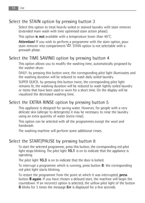 Page 16
16Use
Select the STAIN option by pressing button 3
Select this option to treat heavily soiled or stained laundry with stain remover
(extended main wash with time optimised stain action phase).
This option is notavailable with a temperature lower than 40°C.
Attention! If you wish to perform a programme with the stain option, pour
stain remover into compartment  . STAIN option is not selectable with a
prewash phase.
Select the TIME SAVING option by pressing button 4
This option allows you to modify the...