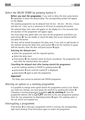 Page 17
1717
Select the DELAY START by pressing button 9
Before you start the programme, if you wish to delay the start, press button
9repeatedly, to select the desired delay. The corresponding symbol will appear
on the display.
The washing programme can be delayed from 30 min - 60 min - 90 min, 2 hours
and then by 1 hour up to a maximum of 20 hours by pressing this button.
The selected delay time value will appear on the display for a few secon\
ds, then
the duration of the programme will appear again.
You...