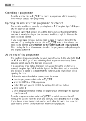 Page 18
18Use
Cancelling a programme
Turn the selector dial to O/OFFto cancel a programme which is running.
Now you can select a new programme.
Opening the door after the programme has started
First set the machine to pause by pressing button 8. If the pilot light 10.3 goes
off, the door can be opened.
If the pilot light 
10.3 remains on and the door is locked, this means that the
machine is already heating or that the water level is too high. In this case the
door cannot be opened.
If you cannot open the door...