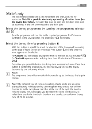 Page 19
19Use 
DRYING only
The recommended loads size is 3 kg for cottons and linen, and 2 kg for
synthetics. Note! It is possible also to dry up to 4 kg of cotton items (see
the drying time table).  The water tap must be open and the drain hose must
be positioned in the sink or connected to the drain pipe.
Select the drying programme by turning the programme selector
dial (1)
Turn the programme selector dial to the required programme for Cottons or
Synthetics in the Drying sector. The pilot light...