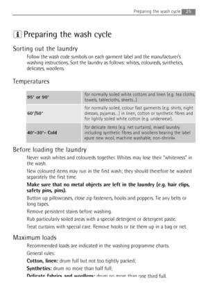 Page 25
Preparing the wash cycle
Sorting out the laundry
Follow the wash code symbols on each garment label and the manufacturer’s
washing instructions. Sort the laundry as follows: whites, coloureds, synthetics,
delicates, woollens.
Temperatures
Before loading the laundry
Never wash whites and coloureds together. Whites may lose their “whiteness” in
the wash.
New coloured items may run in the first wash; they should therefore be washed
separately the first time.
Make sure that no metal objects are left in the...