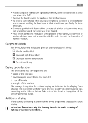 Page 29
29
Avoid drying dark clothes with light coloured fluffy items such as towels as these
can attract the fluff.
 Remove the laundry when the appliance has finished drying.
 To avoid a static charge when drying is completed, use either a fabric softener
when you are washing the laundry or a fabric conditioner specifically for tum-
ble dryers.
 Garments padded with foam-rubber or materials similar to foam-rubber mus\
t
not be machine dried; they represent a fire hazard.
 Also, fabrics containing residues of...