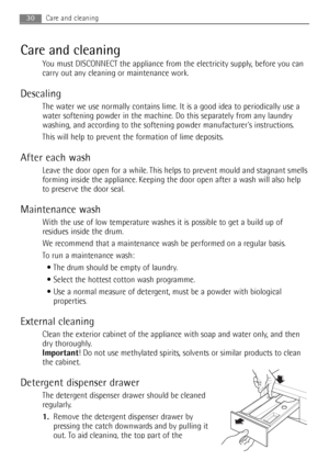 Page 30
Care and cleaning
You must DISCONNECT the appliance from the electricity supply, before you can
carry out any cleaning or maintenance work.
Descaling
The water we use normally contains lime. It is a good idea to periodical\
ly use a
water softening powder in the machine. Do this separately from any laundry
washing, and according to the softening powder manufacturers instructions.
This will help to prevent the formation of lime deposits.
After each wash
Leave the door open for a while. This helps to...