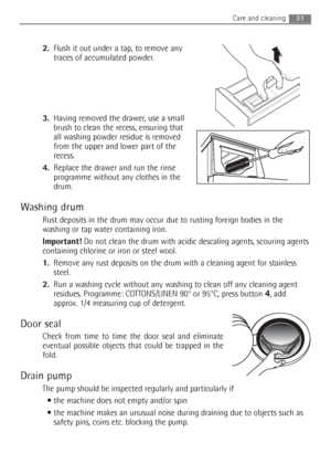 Page 31
31Care and cleaning 
2.Flush it out under a tap, to remove any
traces of accumulated powder.
3. Having removed the drawer, use a small
brush to clean the recess, ensuring that
all washing powder residue is removed
from the upper and lower part of the
recess.
4. Replace the drawer and run the rinse
programme without any clothes in the
drum.
Washing drum
Rust deposits in the drum may occur due to rusting foreign bodies in the
washing or tap water containing iron.
Important! Do not clean the drum with...