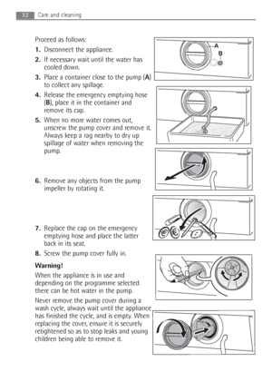 Page 32
Proceed as follows:
1.Disconnect the appliance.
2. If necessary wait until the water has
cooled down. 
3. Place a container close to the pump ( A)
to collect any spillage.
4. Release the emergency emptying hose
(B ), place it in the container and
remove its cap.
5. When no more water comes out,
unscrew the pump cover and remove it.
Always keep a rag nearby to dry up
spillage of water when removing the
pump.
6. Remove any objects from the pump
impeller by rotating it.
7. Replace the cap on the emergency...