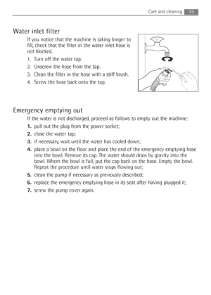Page 33
33Care and cleaning 
Water inlet filter
If you notice that the machine is taking longer to
fill, check that the filter in the water inlet hose is
not blocked.
1. Turn off the water tap.
2. Unscrew the hose from the tap.
3. Clean the filter in the hose with a stiff brush.
4. Screw the hose back onto the tap.
Emergency emptying out
If the water is not discharged, proceed as follows to empty out the machine:
1.pull out the plug from the power socket; 
2. close the water tap; 
3. if necessary, wait until...