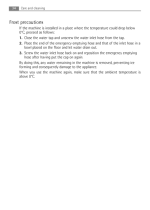 Page 34
Frost precautions
If the machine is installed in a place where the temperature could drop below
0°C, proceed as follows:
1.Close the water tap and unscrew the water inlet hose from the tap.
2. Place the end of the emergency emptying hose and that of the inlet hose in a
bowl placed on the floor and let water drain out.
3. Screw the water inlet hose back on and reposition the emergency emptying
hose after having put the cap on again
.
By doing this, any water remaining in the machine is removed,...