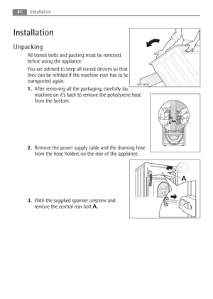 Page 40
40Installation
Installation
Unpacking
All transit bolts and packing must be removed
before using the appliance.
You are advised to keep all transit devices so that
they can be refitted if the machine ever has to be
transported again.
1.After removing all the packaging, carefully lay
machine on it’s back to remove the polystyrene base
from the bottom.
2. Remove the power supply cable and the draining hose
from the hose holders on the rear of the appliance.
3. With the supplied spanner unscrew and
remove...