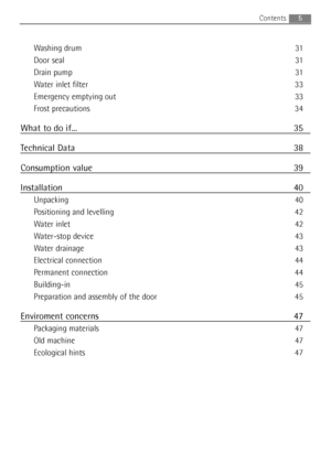 Page 5
Washing drum 31
Door seal 31
Drain pump 31
Water inlet filter 33
Emergency emptying out 33
Frost precautions 34
What to do if... 35
Technical Data 38
Consumption value 39
Installation 40
Unpacking 40
Positioning and levelling 42
Water inlet 42
Water-stop device 43
Water drainage 43
Electrical connection 44
Permanent connection 44
Building-in 45
Preparation and assembly of the door 45
Enviroment concerns 47
Packaging materials 47
Old machine 47
Ecological hints 47
Contents5

132962910_EN.qxd  23/07/2008...