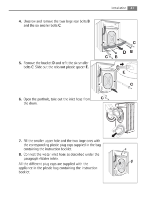 Page 41
4.Unscrew and remove the two large rear bolts  B
and the six smaller bolts  C.
5. Remove the bracket  Dand refit the six smaller
bolts  C. Slide out the relevant plastic spacer E.
6. Open the porthole, take out the inlet hose from
the drum.
7. Fill the smaller upper hole and the two large ones with
the corresponding plastic plug caps supplied in the bag
containing the instruction booklet.
8. Connect the water inlet hose as described under the
paragraph «Water inlet».
All the different plug caps are...