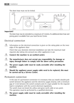 Page 44
The drain hose must not be kinked.
Important! The drain hose may be extended to a maximum of 4 metres. An additional drain hose and
joining piece is available from your local Service Centre.
Electrical connection
Information on the electrical connection is given on the rating plate on the inner
edge of the appliance door.
Check that your domestic electrical installation can take the maximum lo\
ad
required, also taking into account any other appliances in use.
Connect the machine to an earthed socket....