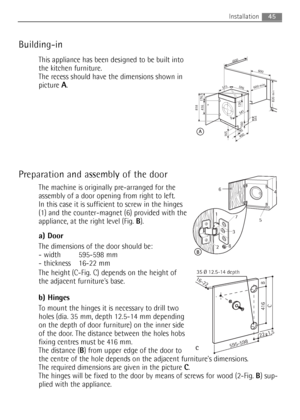 Page 45
Building-in
This appliance has been designed to be built into
the kitchen furniture.
The recess should have the dimensions shown in
picture 
A.
Preparation and assembly of the door 
The machine is originally pre-arranged for the
assembly of a door opening from right to left.
In this case it is sufficient to screw in the hinges
(1) and the counter-magnet (6) provided with the
appliance, at the right level (Fig. B).
a) Door
The dimensions of the door should be:
- width 595-598 mm
- thickness 16-22 mm
The...