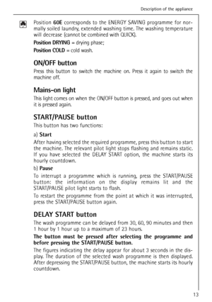 Page 13
13
Position 60Ecorresponds to the ENERGY SAVING programme for nor-
mally soiled laundry, extended washing time. The washing temperature
will decrease  (cannot be combined with QUICK).
Position DRYING  = drying phase;
Position COLD  = cold wash.
ON/OFF button
Press this button to switch the machine on. Press it again to switch the
machine off.
Mains-on light
This light comes on when the ON/OFF button is pressed, and goes out when
it is pressed again.
START/PAUSE button
This button has two functions:...