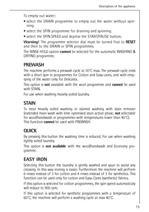 Page 15
To empty out water:
 select the DRAIN programme to empty out the water without spin-ning.
 select the SPIN programme for draining and spinning.
 select the SPIN SPEED and depress the START/PAUSE button;
Warning!  The programme selector dial must be turned first to  RESET
and then to the DRAIN or SPIN programmes.
The RINSE HOLD option  cannotbe selected for the automatic WASHING  &
DRYING programme.
PREWASH
The machine performs a prewash cycle at 30°C max. The prewash cycle ends
with a short spin in...