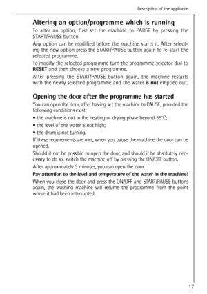 Page 17
Altering an option/programme which is running
To alter an option, first set the machine to PAUSE by pressing the
START/PAUSE button.
Any option can be modified before the machine starts it. After select-
ing the new option press the START/PAUSE button again to re-start the
selected programme.
To modify the selected programme turn the programme selector dial to
RESETand then choose a new programme.
After pressing the START/PAUSE button again, the machine restarts
with the newly selected programme and the...