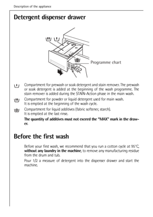 Page 18
Detergent dispenser drawer
Compartment for prewash or soak detergent and stain remover. The prewash
or soak detergent is added at the beginning of the wash programme. The
stain remover is added during the STAIN-Action phase in the main wash.
Compartment for powder or liquid detergent used for main wash.
It is emptied at the beginning of the wash cycle.
Compartment for liquid additives (fabric softener, starch).
It is emptied at the last rinse.
The quantity of additives must not exceed the “MAX” mark in...