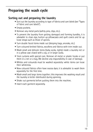 Page 19
Preparing the wash cycle
Sorting out and preparing the laundry
 Sort out the laundry according to type of fabrics and care labels (see “Typesof fabric and care labels”).
 Empty pockets.
 Remove any metal parts (safety pins, clips, etc.).
 To prevent the laundry from getting damaged and forming bundles, it is advisable to close zips, button up pillowcases and quilt covers and tie up
loose straps such as those of aprons.
 Turn double faced items inside out (sleeping bags, anoraks, etc.)
 Turn coloured...
