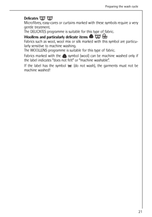 Page 21
Delicates 
Microfibres, easy-cares or curtains marked with these symbols require a very
gentle treatment.
The DELICATES programme is suitable for this type of fabric.
Woollens and particularly delicate items 
Fabrics such as wool, wool mix or silk marked with this symbol are particu-
larly sensitive to machine washing.
The WOOLLENS programme is suitable for this type of fabric.
Fabrics marked with the  symbol (wool) can be machine washed only if
the label indicates “does not felt” or “machine...