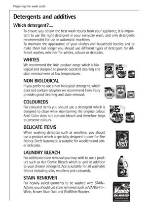 Page 22
22
Detergents and additives 
Which detergent?....
To ensure you obtain the best wash results from your appliance, it is impor-
tant to use the right detergent in your everyday wash, and only detergents
recommended for use in automatic machines.
To maintain the appearance of your clothes and household textiles and to
make them last longer you should use different types of detergent for dif-
ferent washes, whether for whites, colours or delicates.
WHITES
We recommend the Ariel product range which is bio-...