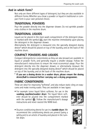 Page 23
And in which form?
Not only are there different types of detergent, but they are also available in
different forms. Whether you chose a powder or liquid in traditional or com-
pact form is your own personal choice.
TRADITIONAL POWDERS
Pour the powder directly into the dispenser drawer. Do not sprinkle powder
onto clothes in the machine drum.
TRADITIONAL LIQUIDS
Liquid can be placed in the main wash compartment of the detergent draw-
er marked with the symbol  , start the machine immediately upon...