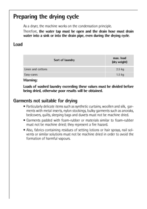Page 24
Preparing the drying cycle
As a dryer, the machine works on the condensation principle.
Therefore,the water tap must be open and the drain hose must drain
water into a sink or into the drain pipe, even during the drying cycle .
Load
Warning:
Loads of washed laundry exceeding these values must be divided before
being dried, otherwise poor results will be obtained.
Garments not suitable for drying
 Particularly delicate items such as synthetic curtains, woollen and silk,\
  gar-
ments with metal inserts,...