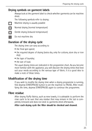 Page 25
Drying symbols on garment labels
Always look at the garment label to check whether garments can be machin\
e
dried. 
The following symbols refer to drying:
Machine drying is usually possible
Normal drying (normal temperature)
Gentle drying (reduced temperature)
Do not machine dry
Duration of the drying cycle
The drying time can vary according to 
 the final spin speed;
 the required degree of drying (extra dry, only for cottons, store dry or irondry);
 the type of laundry;
 the size of load.
The usual...