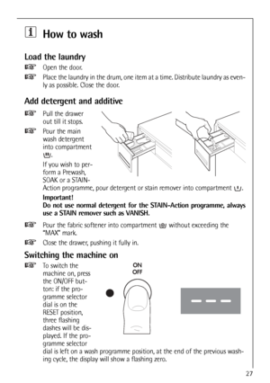 Page 27
27
How to wash
Load the laundry
Open the door.
Place the laundry in the drum, one item at a time. Distribute laundry as\
 even-
ly as possible. Close the door.
Add detergent and additive
Pull the drawer
out till it stops.
Pour the main
wash detergent
into compartment.
If you wish to per-
form a Prewash,
SOAK or a STAIN-
Action programme, pour detergent or stain remover into compartment  .
Important!
Do not use normal detergent for the STAIN-Action programme, always
use a STAIN remover such as VANISH....