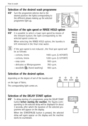 Page 28
28
Selection of the desired wash programme
Turn the programme selector dial to the
desired position: the lights corresponding to
the different phases making up the selected
programme light up.
Selection of the spin speed or RINSE HOLD option
It is possible to select a lower spin speed by means of
the relevant button; the light corresponding to the
selected speed comes on.
When selecting the RINSE HOLD option, the laundry is
left immersed in the final rinse water.
If the spin speed is not reduced , the...