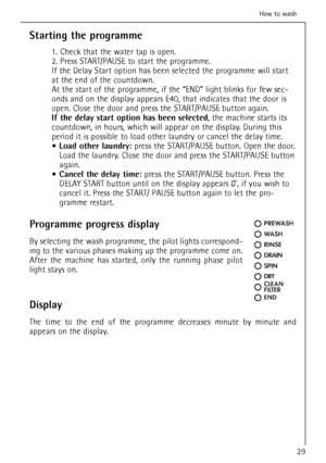 Page 29
Starting the programme
1. Check that the water tap is open. 
2. Press START/PAUSE to start the programme.
If the Delay Start option has been selected the programme will start
at the end of the countdown.
At the start of the programme, if the “END” light blinks for few sec-
onds and on the display appears E40, that indicates that the door is
open. Close the door and press the START/PAUSE button again.
If the delay start option has been selected, the machine starts its
countdown, in hours, which will...