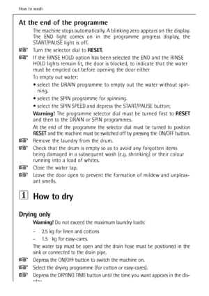 Page 30
At the end of the programme
The machine stops automatically. A blinking zero appears on the display. 
The END light comes on in the programme progress display, the
START/PAUSE light is off.
Turn the selector dial to RESET.
If the RINSE HOLD option has been selected the END and the RINSE
HOLD lights remain lit, the door is blocked, to indicate that the water
must be emptied out before opening the door either
To empty out water:
 select the DRAIN programme to empty out the water without spin- ning....