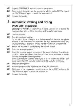 Page 31
Press the START/PAUSE button to start the programme.
At the end of the cycle, turn the programme selector dial to RESET and press
the ON/OFF button again to switch the appliance off.
Remove the laundry.
Automatic washing and drying 
(NON-STOP programme)
Warning!For NON-STOP programmes, it is also essential not to exceed the
maximum load sizes of 2.5 kg for cotton and 1.5 kg for easy-cares.
Load the laundry.
Add detergent and additive.
Do not use a liquid detergent in a dosing device/ball, because the...