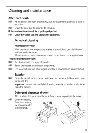 Page 35
35
Cleaning and maintenance
After each wash
At the end of the wash programme, pull the dispenser drawer out a little to
let it dry.
Leave the door ajar to allow air to circulate.
If the machine is not used for a prolonged period: Close the water tap and unplug the appliance.
Periodical cleaning
Maintenance Wash
With the use of low temperature washes it is possible to get a build up of
residues inside the drum. 
We recommend that a maintenance wash be performed on a regular basis.
To run a maintenance...