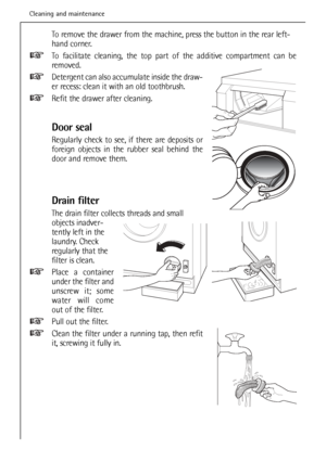 Page 36
To remove the drawer from the machine, press the button in the rear left-
hand corner. 
To facilitate cleaning, the top part of the additive compartment can be
removed.
Detergent can also accumulate inside the draw-
er recess: clean it with an old toothbrush.
Refit the drawer after cleaning.
Door seal
Regularly check to see, if there are deposits or
foreign objects in the rubber seal behind the
door and remove them.
Drain filter
The drain filter collects threads and small
objects inadver-
tently left in...