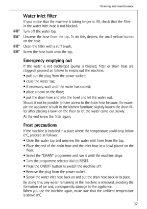 Page 37
Water inlet filter
If you notice that the machine is taking longer to fill, check that the \
filter
in the water inlet hose is not blocked.
Turn off the water tap.
Unscrew the hose from the tap. To do this, depress the small yellow button
on the hose.
Clean the filter with a stiff brush.
Screw the hose back onto the tap.
Emergency emptying out
If the water is not discharged (pump is blocked, filter or drain hose are
clogged), proceed as follows to empty out the machine:
 pull out the plug from the power...
