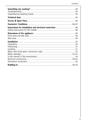 Page 5
Something not working?. . . . . . . . . . . . . . . . . . . . . . . . . . . . . . . . . . . . \
. . . . . . . . . . . . . 38
Troubleshooting . . . . . . . . . . . . . . . . . . . . . . . . . . . . . . . . . . . . \
. . . . . . . . . . . . . . . . . . . .  . . 38
Unsatisfactory washing results . . . . . . . . . . . . . . . . . . . . . . . . . . . . . . . . . . . . \
. . . . . . . . . 42
Technical data . . . . . . . . . . . . . . . . . . . . . . . . . . . . . . . . . . . . \
. . . . . . . . . . . . . . ....
