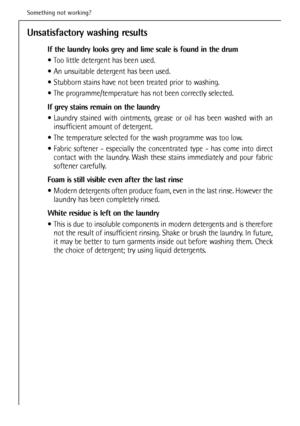 Page 42
Unsatisfactory washing results
If the laundry looks grey and lime scale is found in the drum 
 Too little detergent has been used.
 An unsuitable detergent has been used.
 Stubborn stains have not been treated prior to washing.
 The programme/temperature has not been correctly selected.
If grey stains remain on the laundry
 Laundry stained with ointments, grease or oil has been washed with aninsufficient amount of detergent.
 The temperature selected for the wash programme was too low.
 Fabric softener...