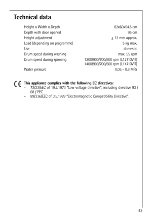 Page 43
Technical data
Height x Width x Depth 82x60x54.5 cm
Depth with door opened  95 cm
Height adjustment  ± 13 mm approx.
Load (depending on programme)  5 kg max.
Use domestic
Drum speed during washing max. 55 rpm
Drum speed during spinning  1200/900/700/500 rpm (L12710VIT)1400/900/700/500 rpm (L14710VIT)
Water pressure 0.05 - 0.8 MPa
This appliance complies with the following EC directives:
- 73/23/EEC of 19.2.1973 “Low voltage directive”, including directive 93 / 68 / EEC
- 89/336/EEC of 3.5.1989...