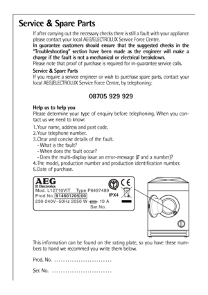 Page 44
Service &Spare Parts
If after carrying out the necessary checks there is still a fault with your appliance
please contact your local AEG/ELECTROLUX Service Force Centre.
In guarantee customers should ensure that the suggested checks in the
“Troubleshooting” section have been made as the engineer will make a
charge if the fault is not a mechanical or electrical breakdown.
Please note that proof of purchase is required for in-guarantee service calls.
Service  &Spare Parts
If you require a service engineer...