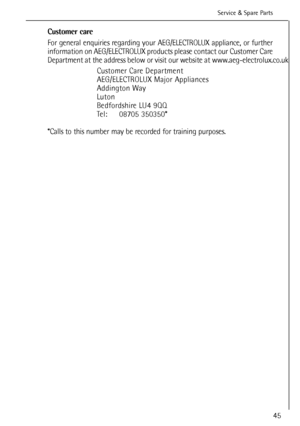 Page 45
45

Service &Spare Parts 
Customer care
For general enquiries regarding your AEG/ELECTROLUX appliance, or further
information on AEG/ELECTROLUX products please contact our Customer Care
Department at the address below or visit our website at www.aeg-electrolux.co.uk  
Customer Care Department
AEG/ELECTROLUX Major Appliances
Addington Way
Luton
Bedfordshire LU4 9QQ
Tel: 08705 350350*
*Calls to this number may be recorded for training purposes.
132984531.qxd  28/11/2005  16.32  Pagina  45
 