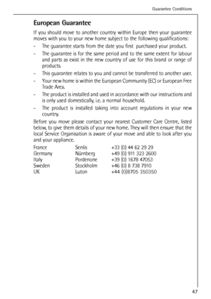 Page 47
European Guarantee
If you should move to another country within Europe then your guarantee
moves with you to your new home subject to the following qualifications:\
- The guarantee starts from the date you first  purchased your product.
- The guarantee is for the same period and to the same extent for labourand parts as exist in the new country of use for this brand or range of
products.
- This guarantee relates to you and cannot be transferred to another user.
- Your new home is within the European...