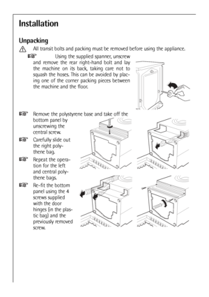 Page 50
Installation
Unpacking
All transit bolts and packing must be removed before using the appliance.Using the supplied spanner, unscrew
and remove the rear right-hand bolt and lay
the machine on its back, taking care not to
squash the hoses. This can be avoided by plac-
ing one of the corner packing pieces between
the machine and the floor.
Remove the polystyrene base and take off the
bottom panel by
unscrewing the
central screw.
Carefully slide out
the right poly-
thene bag.
Repeat the opera-
tion for the...