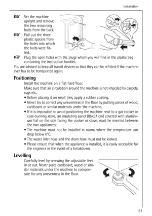 Page 51
51
Set the machine
upright and remove
the two remaining
bolts from the back.
Pull out the three
plastic spacers from
the holes into which
the bolts were fit-
ted.
Plug the open holes with the plugs which you will find in the plastic ba\
g
containing the instruction booklet.
You are advised to keep all transit devices so that they can be refitted if the machine
ever has to be transported again.
Positioning
Install the machine on a flat hard floor.
Make sure that air circulation around the machine is not...