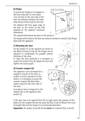 Page 57
b) Hinges
To mount the hinges it is necessary to
drill two holes (dia. 35 mm, depth
12.5-14 mm) on the inner side of the
door. The distance between the holes
hobs fixing centres must be 416 mm.
The distance (B) from upper edge of
the door to the centre of the hole
depends on the adjacent furnitures
dimensions.
The required dimensions are given in the picture C.
The hinges will be fixed to the door by means of screws for wood (2-Fig. B) sup-
plied with the appliance.
c) Mounting the door
Fix the hinges...