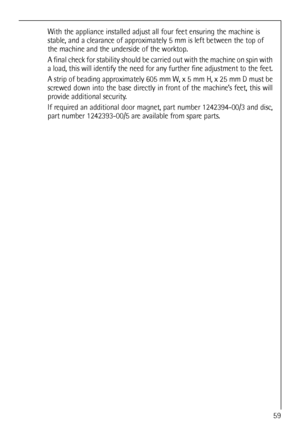 Page 59
With the appliance installed adjust all four feet ensuring the machine i\
s
stable, and a clearance of approximately 5 mm is left between the top of
the machine and the underside of the worktop.
A final check for stability should be carried out with the machine on sp\
in with
a load, this will identify the need for any further fine adjustment to t\
he feet.
A strip of beading approximately 605 mm W, x 5 mm H, x 25 mm D must be
screwed down into the base directly in front of the machine’s feet, this...