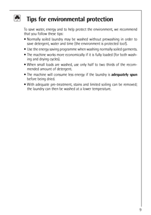 Page 9
Tips for environmental protection
To save water, energy and to help protect the environment, we recommend
that you follow these tips:
 Normally soiled laundry may be washed without prewashing in order tosave detergent, water and time (the environment is protected too!).
 Use the energy saving programme when washing normally soiled garments.
 The machine works more economically if it is fully loaded (for both wash- ing and drying cycles).
 When small loads are washed, use only half to two thirds of the...